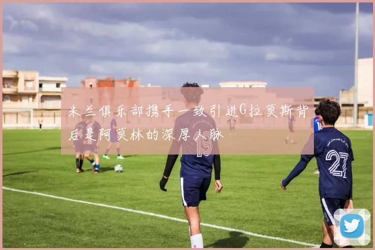 米兰俱乐部携手一致引进G拉莫斯背后是阿莫林的深厚人脉