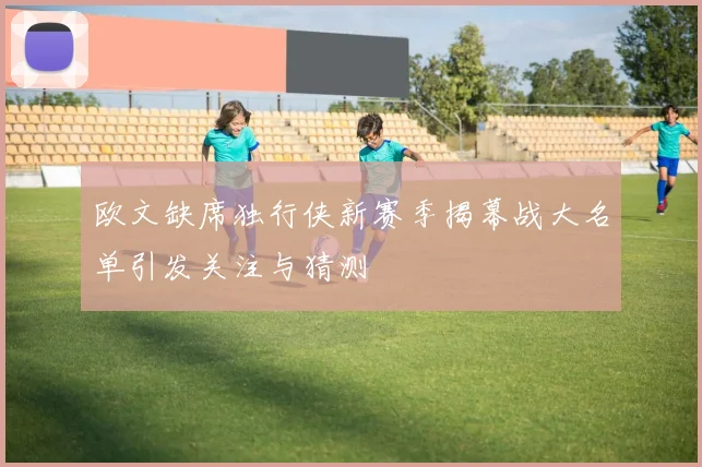 欧文缺席独行侠新赛季揭幕战大名单引发关注与猜测