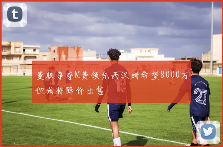 曼联争夺M费领先西汉姆希望8000万但或将降价出售