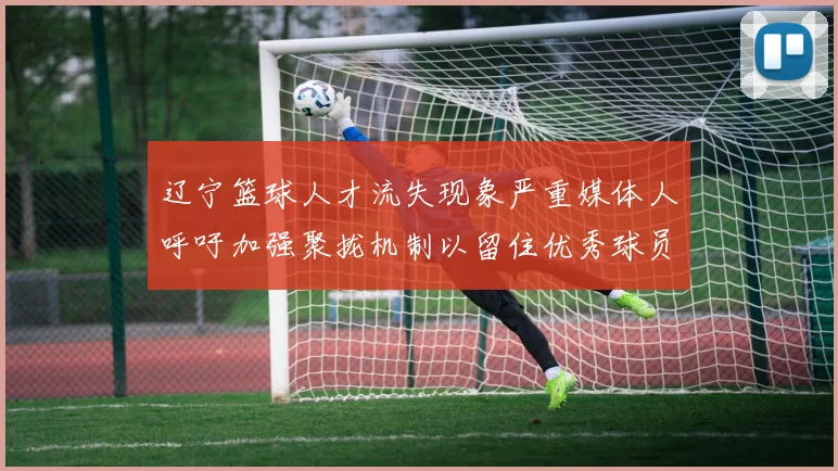 辽宁篮球人才流失现象严重媒体人呼吁加强聚拢机制以留住优秀球员