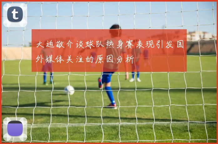 大迫敬介谈球队热身赛表现引发国外媒体关注的原因分析