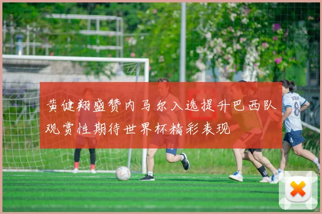 黄健翔盛赞内马尔入选提升巴西队观赏性期待世界杯精彩表现
