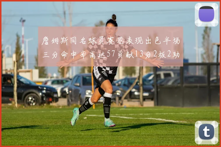 詹姆斯同名球员赛恩表现出色半场三分命中率高达57贡献13分2板2助