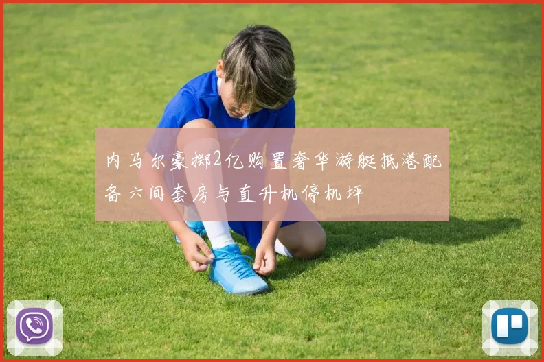 内马尔豪掷2亿购置奢华游艇抵港配备六间套房与直升机停机坪