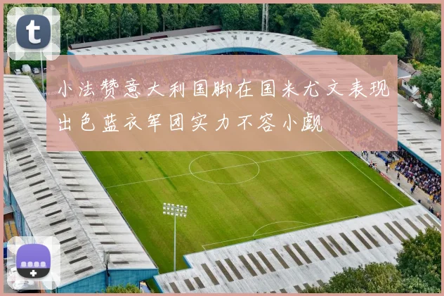 小法赞意大利国脚在国米尤文表现出色蓝衣军团实力不容小觑