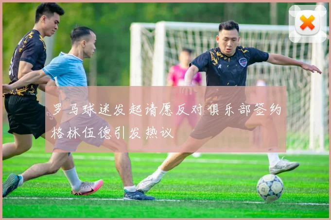 罗马球迷发起请愿反对俱乐部签约格林伍德引发热议