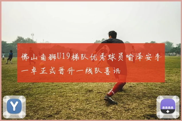 佛山南狮U19梯队优秀球员喻泽安李一卓正式晋升一线队喜讯