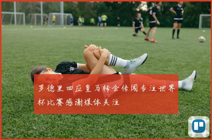罗德里回应皇马转会传闻专注世界杯比赛感谢媒体关注