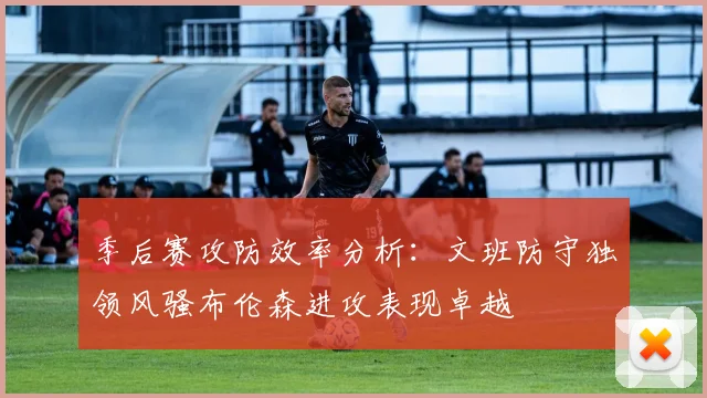 季后赛攻防效率分析：文班防守独领风骚布伦森进攻表现卓越