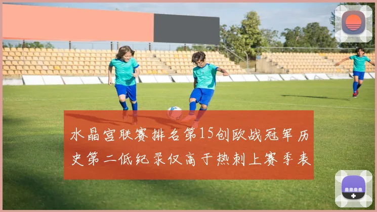 水晶宫联赛排名第15创欧战冠军历史第二低纪录仅高于热刺上赛季表现