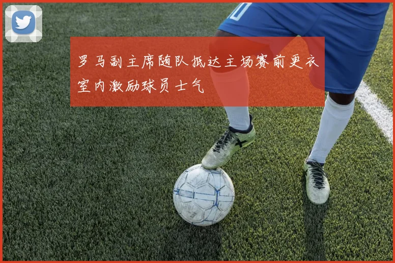 罗马副主席随队抵达主场赛前更衣室内激励球员士气