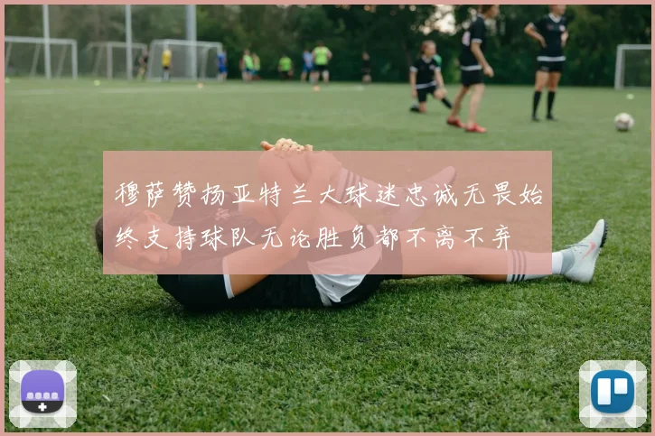 穆萨赞扬亚特兰大球迷忠诚无畏始终支持球队无论胜负都不离不弃