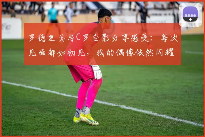 罗德里戈与C罗合影分享感受：每次见面都如初见，我的偶像依然闪耀