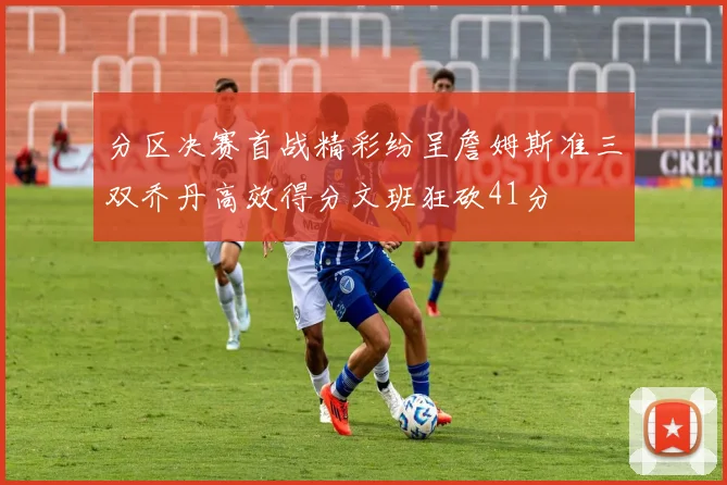 分区决赛首战精彩纷呈詹姆斯准三双乔丹高效得分文班狂砍41分