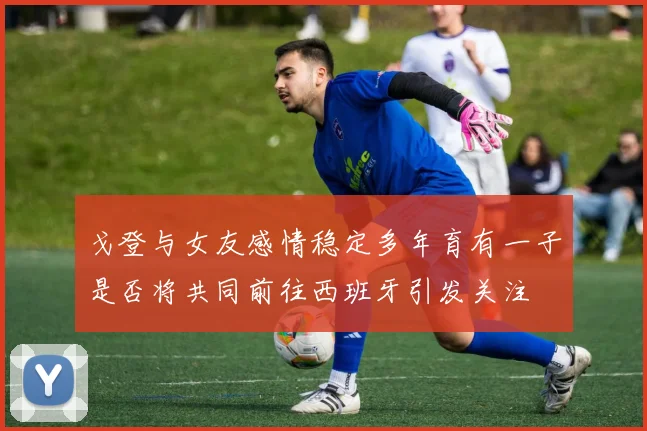 戈登与女友感情稳定多年育有一子是否将共同前往西班牙引发关注