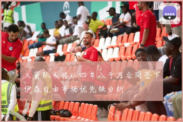 火箭队或将以四年八千万合同签下伊森自由市场优先级分析
