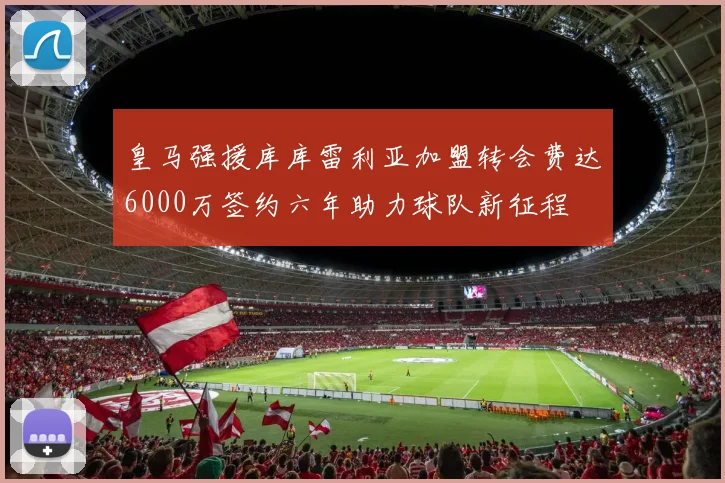 皇马强援库库雷利亚加盟转会费达6000万签约六年助力球队新征程