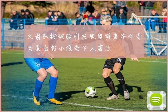 火箭队撕破脸引发联盟调查字母哥为复出打小报告令人震惊