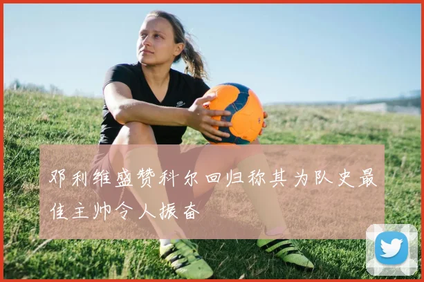 邓利维盛赞科尔回归称其为队史最佳主帅令人振奋