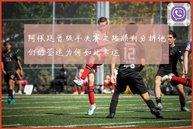阿根廷晋级半决赛之路顺利分析他们的签运为何如此幸运